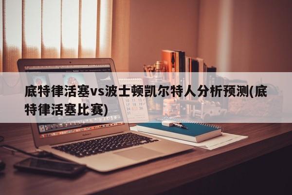 底特律活塞vs波士顿凯尔特人分析预测(底特律活塞比赛)