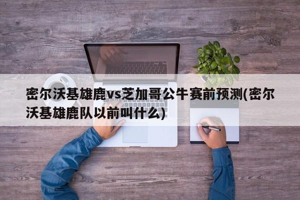 密尔沃基雄鹿vs芝加哥公牛赛前预测(密尔沃基雄鹿队以前叫什么)