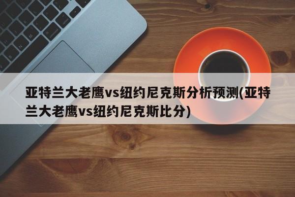 亚特兰大老鹰vs纽约尼克斯分析预测(亚特兰大老鹰vs纽约尼克斯比分)