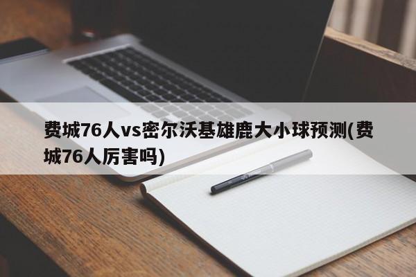 费城76人vs密尔沃基雄鹿大小球预测(费城76人厉害吗)