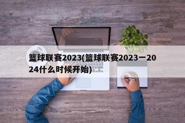 篮球联赛2023(篮球联赛2023一2024什么时候开始)