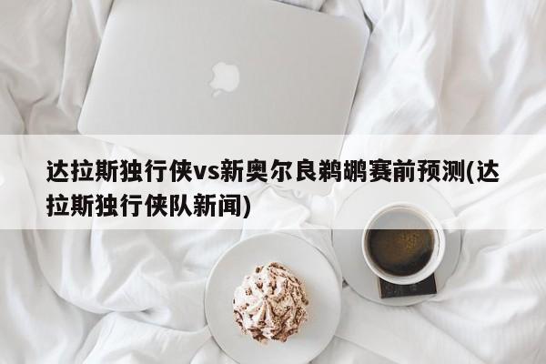 达拉斯独行侠vs新奥尔良鹈鹕赛前预测(达拉斯独行侠队新闻)