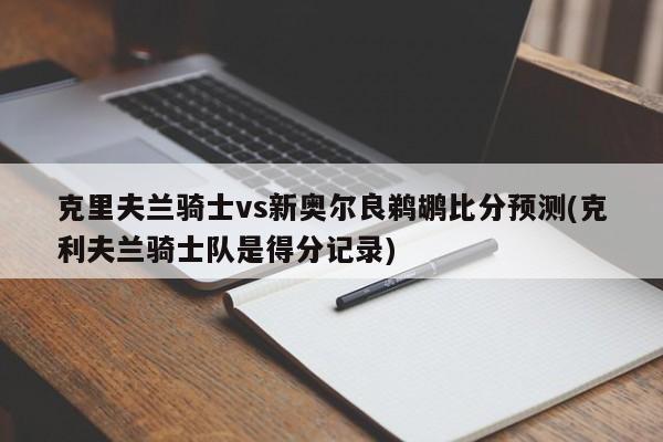 克里夫兰骑士vs新奥尔良鹈鹕比分预测(克利夫兰骑士队是得分记录)