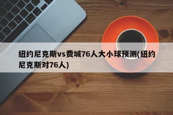 纽约尼克斯vs费城76人大小球预测(纽约尼克斯对76人)