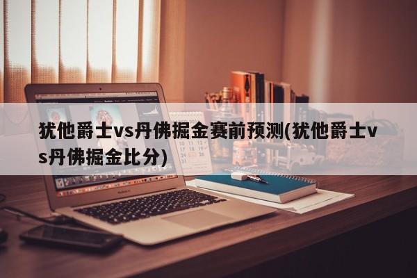 犹他爵士vs丹佛掘金赛前预测(犹他爵士vs丹佛掘金比分)