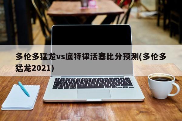 多伦多猛龙vs底特律活塞比分预测(多伦多猛龙2021)