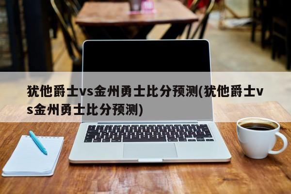 犹他爵士vs金州勇士比分预测(犹他爵士vs金州勇士比分预测)