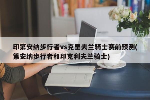 印第安纳步行者vs克里夫兰骑士赛前预测(第安纳步行者和印克利夫兰骑士)