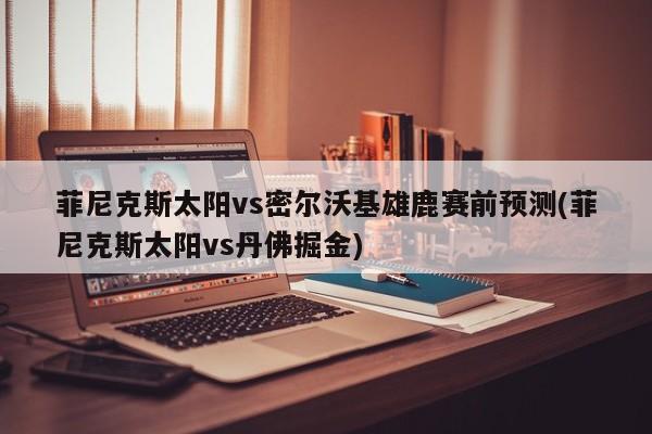 菲尼克斯太阳vs密尔沃基雄鹿赛前预测(菲尼克斯太阳vs丹佛掘金)