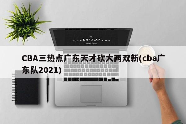 CBA三热点广东天才砍大两双新(cba广东队2021)