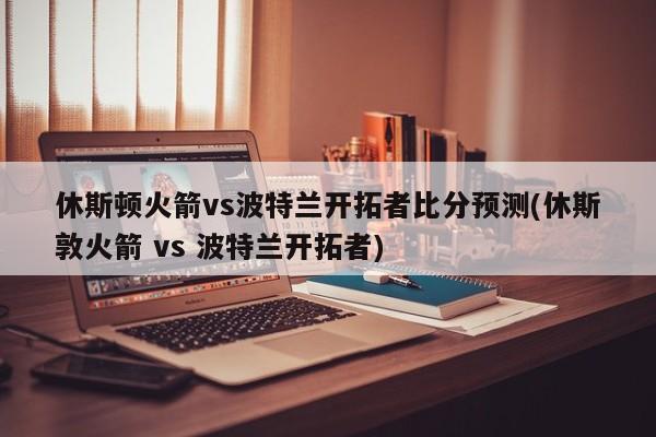 休斯顿火箭vs波特兰开拓者比分预测(休斯敦火箭 vs 波特兰开拓者)