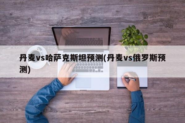 丹麦vs哈萨克斯坦预测(丹麦vs俄罗斯预测)