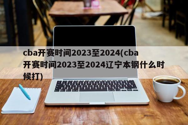 cba开赛时间2023至2024(cba开赛时间2023至2024辽宁本钢什么时候打)