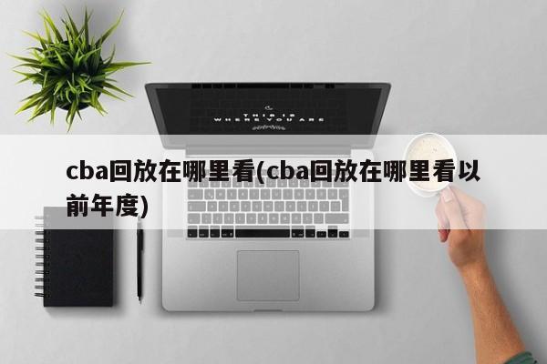 cba回放在哪里看(cba回放在哪里看以前年度)