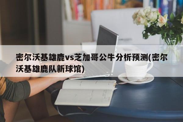 密尔沃基雄鹿vs芝加哥公牛分析预测(密尔沃基雄鹿队新球馆)