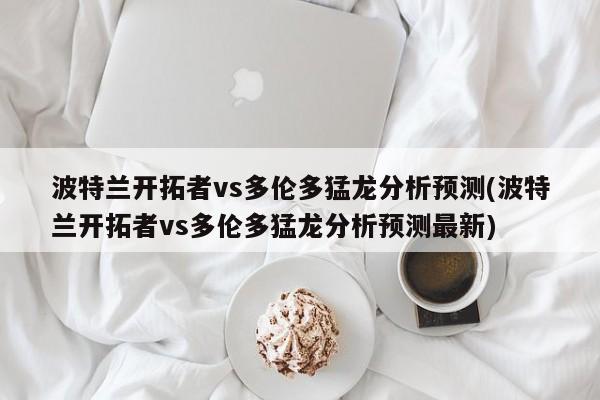 波特兰开拓者vs多伦多猛龙分析预测(波特兰开拓者vs多伦多猛龙分析预测最新)