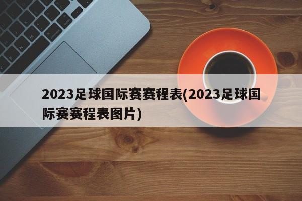 2023足球国际赛赛程表(2023足球国际赛赛程表图片)