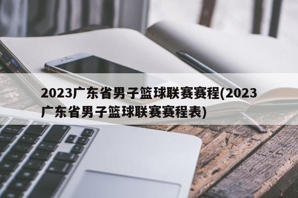 2023广东省男子篮球联赛赛程(2023广东省男子篮球联赛赛程表)