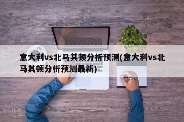 意大利vs北马其顿分析预测(意大利vs北马其顿分析预测最新)