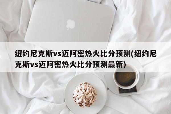 纽约尼克斯vs迈阿密热火比分预测(纽约尼克斯vs迈阿密热火比分预测最新)