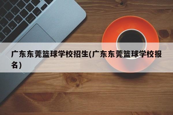 广东东莞篮球学校招生(广东东莞篮球学校报名)