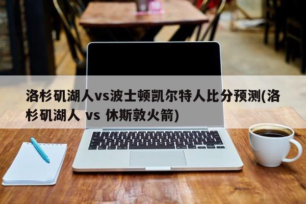 洛杉矶湖人vs波士顿凯尔特人比分预测(洛杉矶湖人 vs 休斯敦火箭)