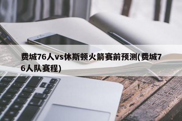 费城76人vs休斯顿火箭赛前预测(费城76人队赛程)