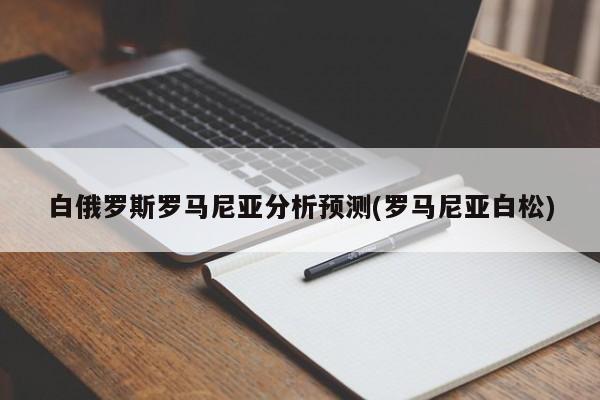 白俄罗斯罗马尼亚分析预测(罗马尼亚白松)