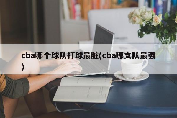 cba哪个球队打球最脏(cba哪支队最强)