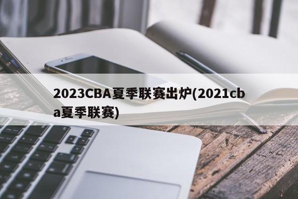 2023CBA夏季联赛出炉(2021cba夏季联赛)