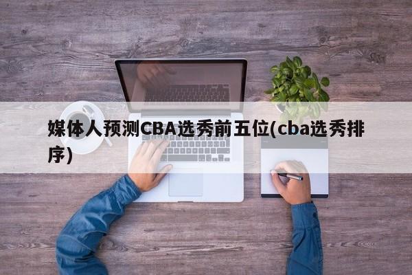 媒体人预测CBA选秀前五位(cba选秀排序)