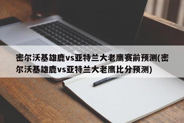 密尔沃基雄鹿vs亚特兰大老鹰赛前预测(密尔沃基雄鹿vs亚特兰大老鹰比分预测)