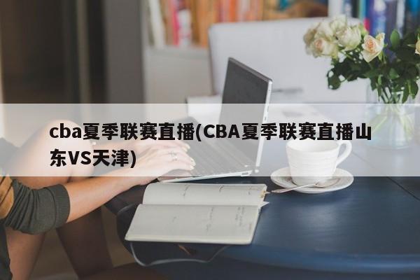 cba夏季联赛直播(CBA夏季联赛直播山东VS天津)