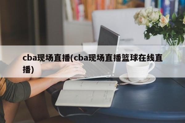 cba现场直播(cba现场直播篮球在线直播)