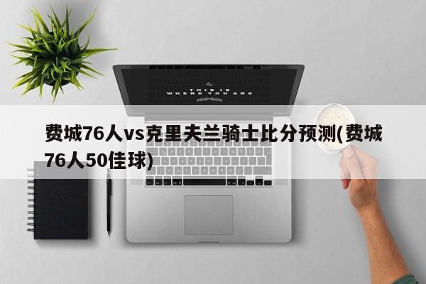 费城76人vs克里夫兰骑士比分预测(费城76人50佳球)