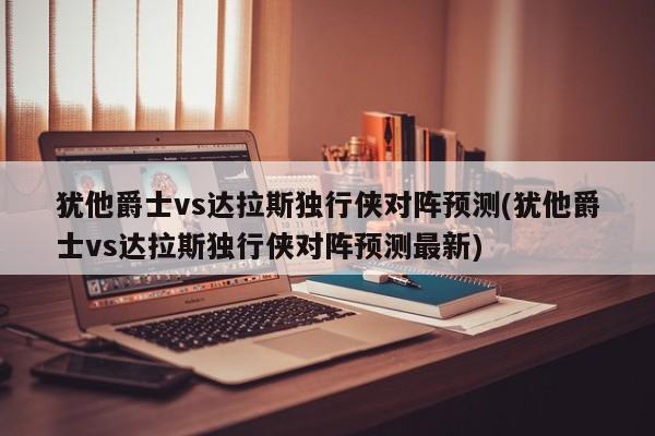 犹他爵士vs达拉斯独行侠对阵预测(犹他爵士vs达拉斯独行侠对阵预测最新)