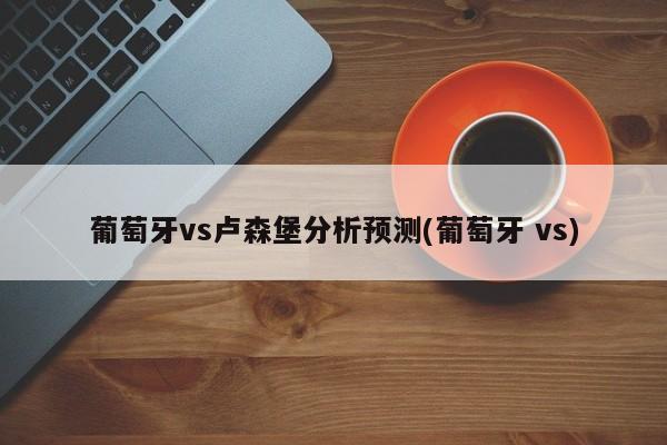 葡萄牙vs卢森堡分析预测(葡萄牙 vs)