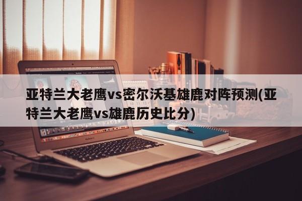 亚特兰大老鹰vs密尔沃基雄鹿对阵预测(亚特兰大老鹰vs雄鹿历史比分)