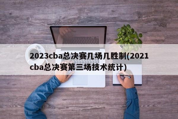 2023cba总决赛几场几胜制(2021cba总决赛第三场技术统计)