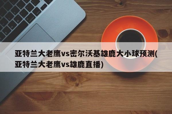 亚特兰大老鹰vs密尔沃基雄鹿大小球预测(亚特兰大老鹰vs雄鹿直播)