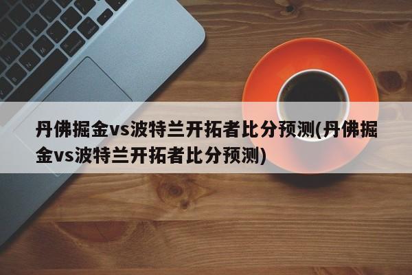 丹佛掘金vs波特兰开拓者比分预测(丹佛掘金vs波特兰开拓者比分预测)