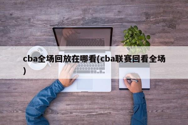 cba全场回放在哪看(cba联赛回看全场)