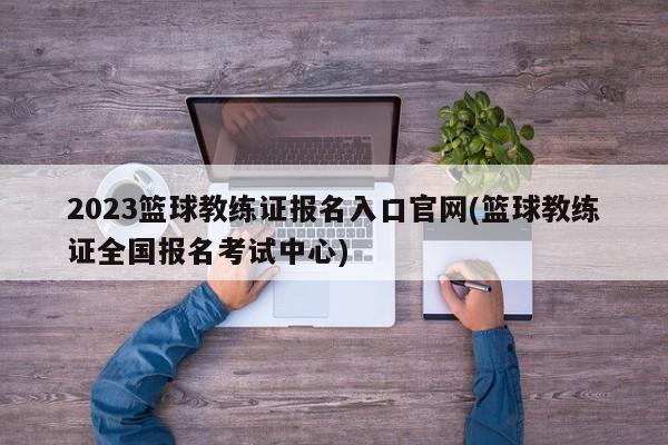 2023篮球教练证报名入口官网(篮球教练证全国报名考试中心)