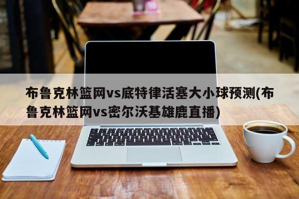 布鲁克林篮网vs底特律活塞大小球预测(布鲁克林篮网vs密尔沃基雄鹿直播)