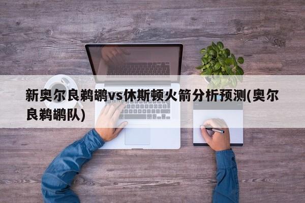 新奥尔良鹈鹕vs休斯顿火箭分析预测(奥尔良鹈鹕队)