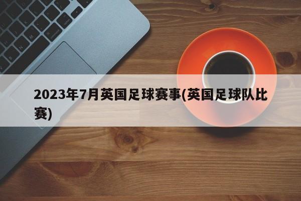 2023年7月英国足球赛事(英国足球队比赛)