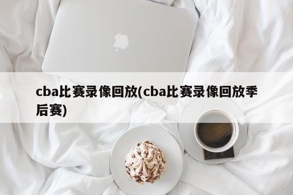 cba比赛录像回放(cba比赛录像回放季后赛)