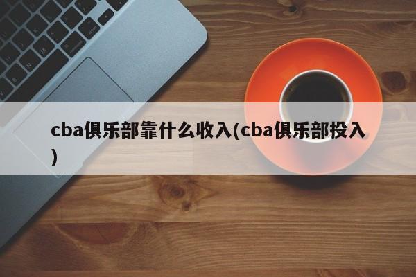 cba俱乐部靠什么收入(cba俱乐部投入)