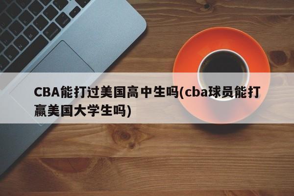 CBA能打过美国高中生吗(cba球员能打赢美国大学生吗)