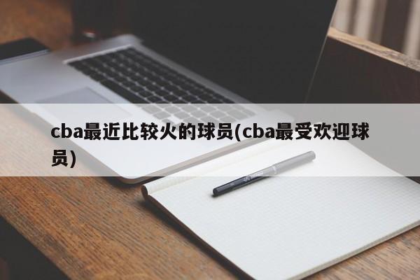 cba最近比较火的球员(cba最受欢迎球员)